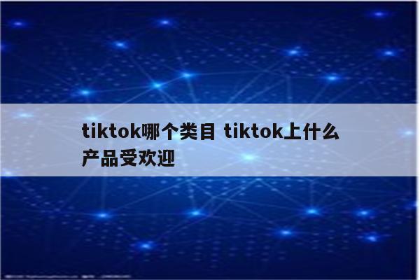 tiktok哪个类目 tiktok上什么产品受欢迎