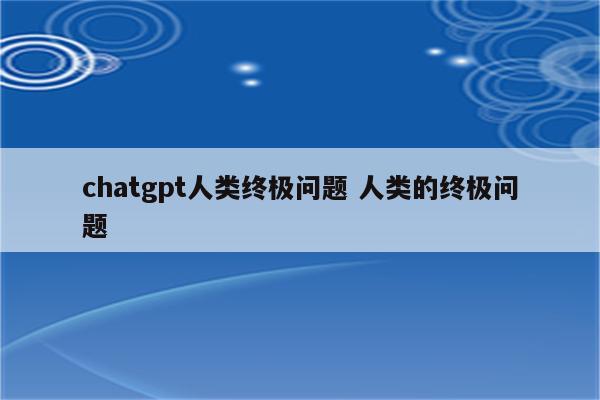 chatgpt人类终极问题 人类的终极问题
