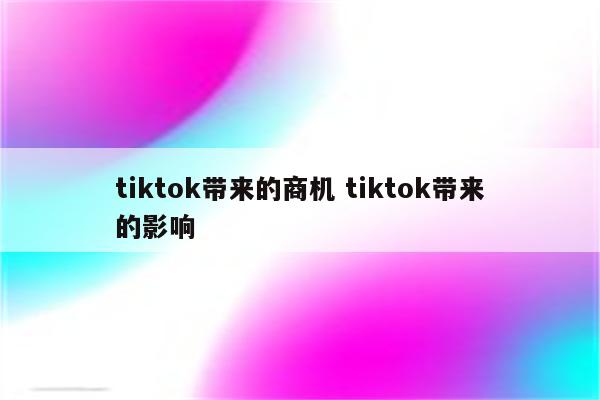 tiktok带来的商机 tiktok带来的影响
