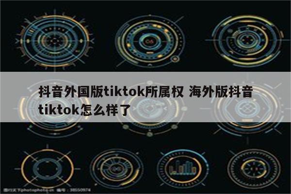 抖音外国版tiktok所属权 海外版抖音tiktok怎么样了