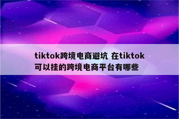 tiktok跨境电商避坑 在tiktok可以挂的跨境电商平台有哪些