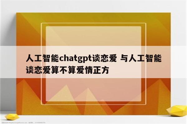 人工智能chatgpt谈恋爱 与人工智能谈恋爱算不算爱情正方