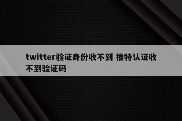twitter验证身份收不到 推特认证收不到验证码