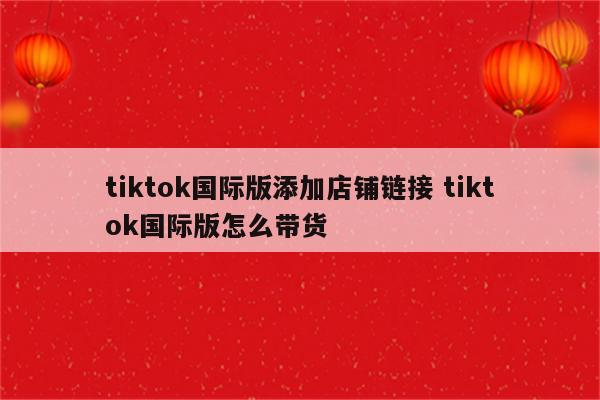 tiktok国际版添加店铺链接 tiktok国际版怎么带货