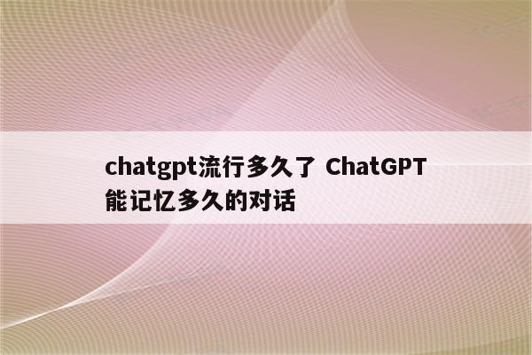 chatgpt流行多久了 ChatGPT能记忆多久的对话