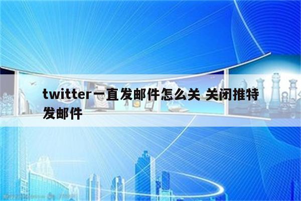 twitter一直发邮件怎么关 关闭推特发邮件