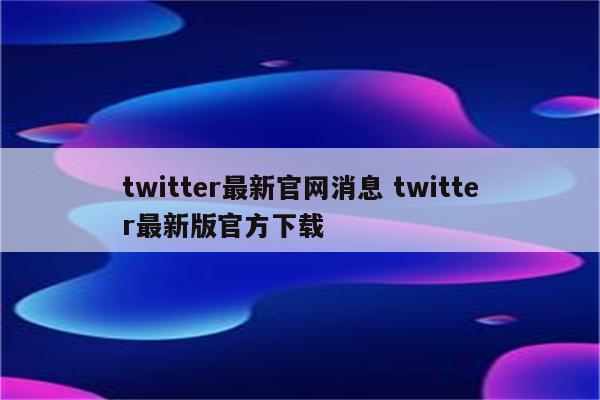 twitter最新官网消息 twitter最新版官方下载