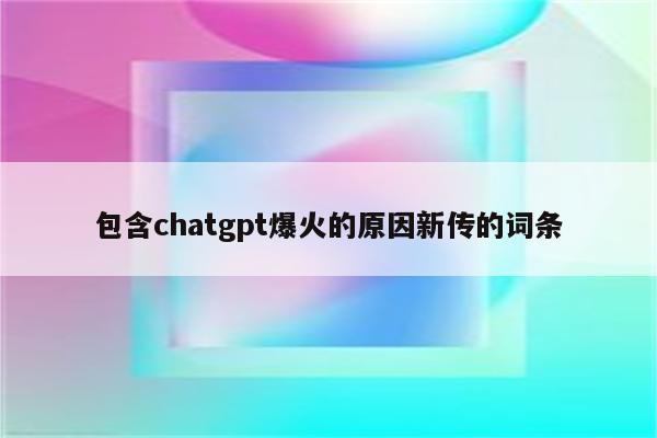 包含chatgpt爆火的原因新传的词条