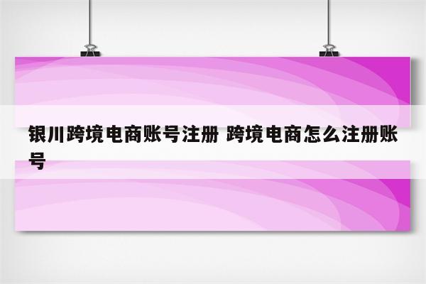 银川跨境电商账号注册 跨境电商怎么注册账号