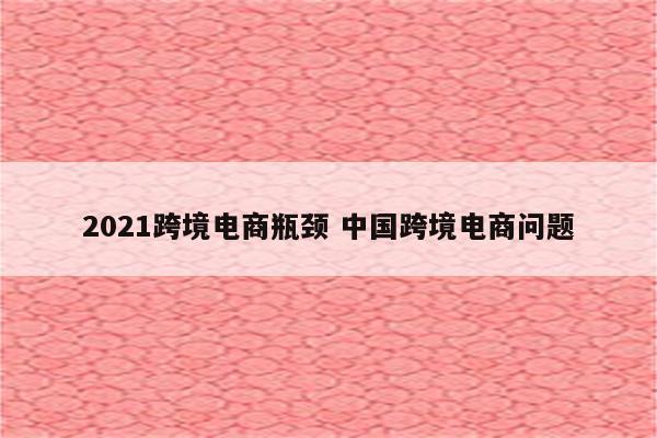 2021跨境电商瓶颈 中国跨境电商问题
