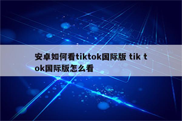 安卓如何看tiktok国际版 tik tok国际版怎么看