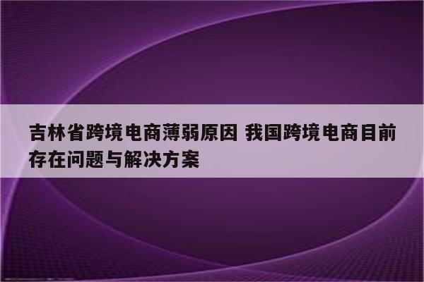 吉林省跨境电商薄弱原因 我国跨境电商目前存在问题与解决方案