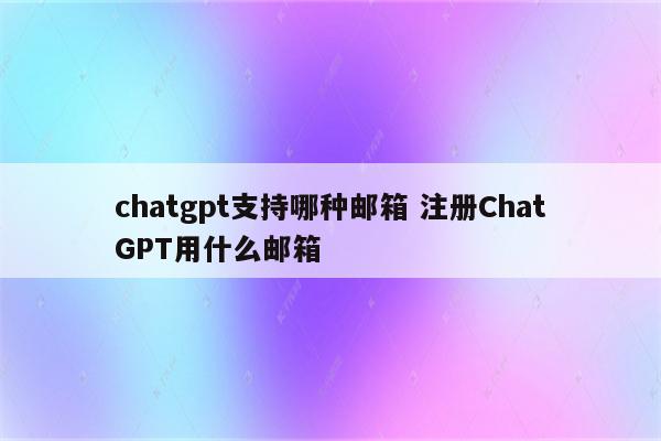 chatgpt支持哪种邮箱 注册ChatGPT用什么邮箱