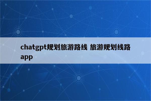 chatgpt规划旅游路线 旅游规划线路app