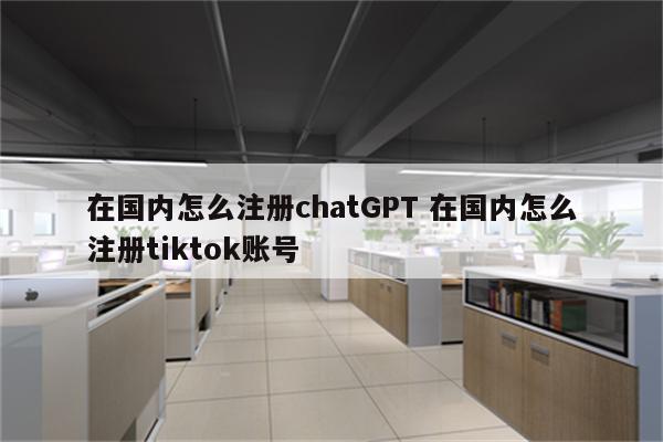在国内怎么注册chatGPT 在国内怎么注册tiktok账号