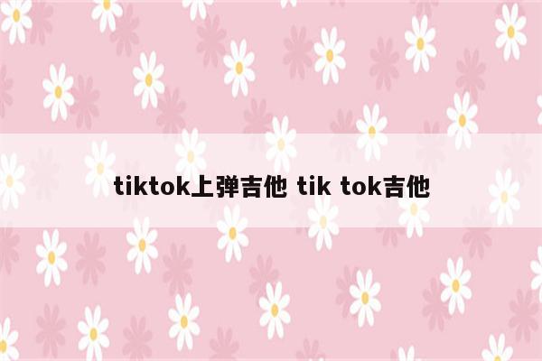 tiktok上弹吉他 tik tok吉他