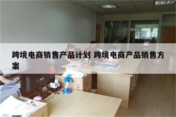 跨境电商销售产品计划 跨境电商产品销售方案