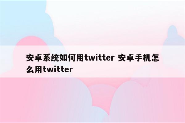 安卓系统如何用twitter 安卓手机怎么用twitter
