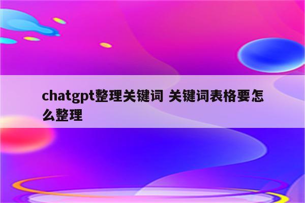 chatgpt整理关键词 关键词表格要怎么整理