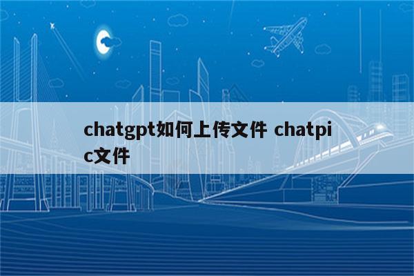 chatgpt如何上传文件 chatpic文件