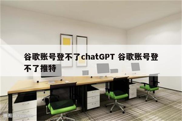 谷歌账号登不了chatGPT 谷歌账号登不了推特