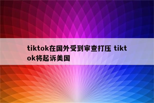 tiktok在国外受到审查打压 tiktok将起诉美国