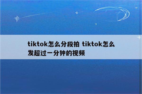 tiktok怎么分段拍 tiktok怎么发超过一分钟的视频