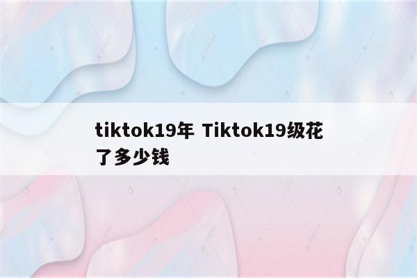 tiktok19年 Tiktok19级花了多少钱