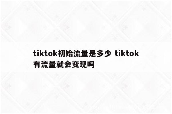 tiktok初始流量是多少 tiktok有流量就会变现吗