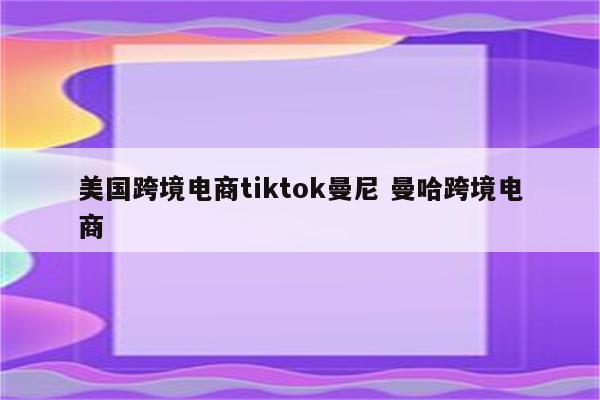 美国跨境电商tiktok曼尼 曼哈跨境电商