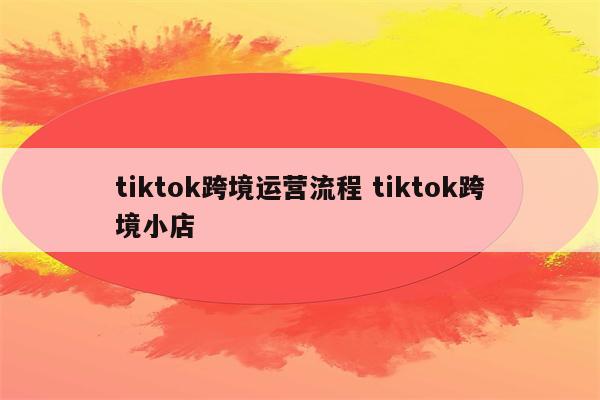 tiktok跨境运营流程 tiktok跨境小店