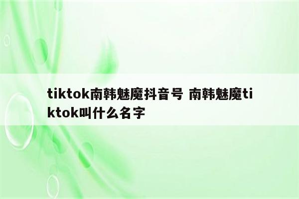 tiktok南韩魅魔抖音号 南韩魅魔tiktok叫什么名字