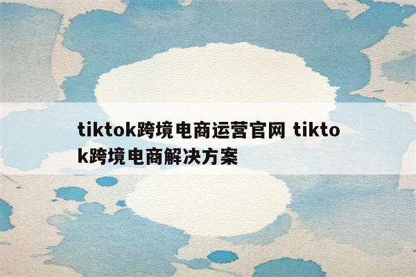 tiktok跨境电商运营官网 tiktok跨境电商解决方案