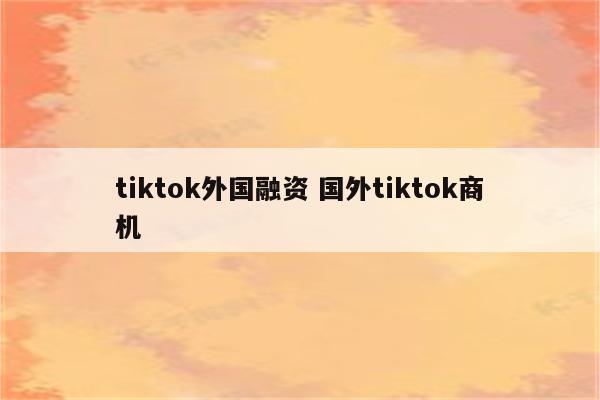 tiktok外国融资 国外tiktok商机