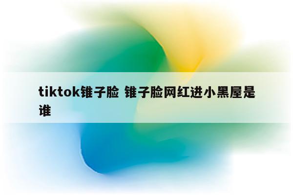 tiktok锥子脸 锥子脸网红进小黑屋是谁