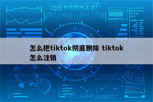 怎么把tiktok彻底删除 tiktok怎么注销