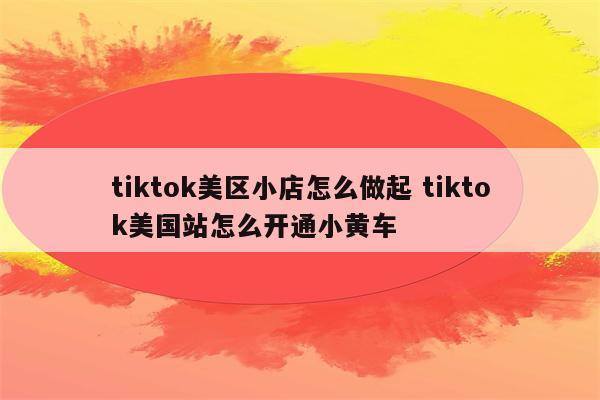 tiktok美区小店怎么做起 tiktok美国站怎么开通小黄车