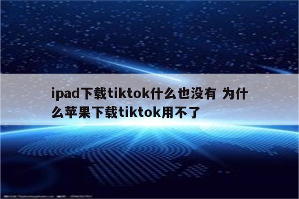 ipad下载tiktok什么也没有 为什么苹果下载tiktok用不了