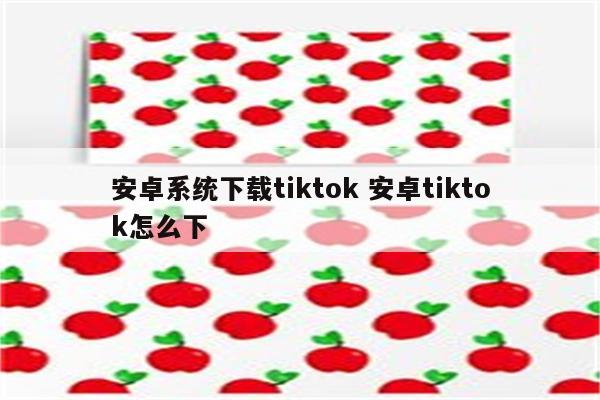 安卓系统下载tiktok 安卓tiktok怎么下