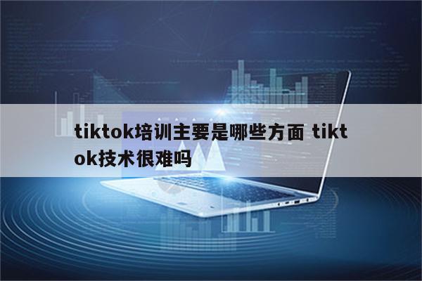 tiktok培训主要是哪些方面 tiktok技术很难吗
