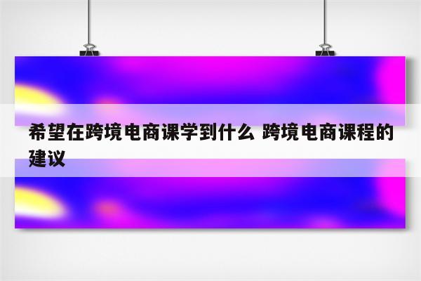 希望在跨境电商课学到什么 跨境电商课程的建议