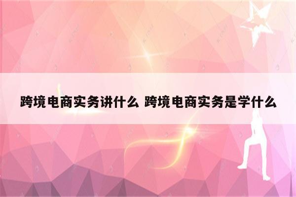 跨境电商实务讲什么 跨境电商实务是学什么