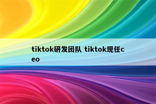 tiktok研发团队 tiktok现任ceo
