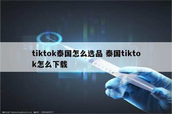 tiktok泰国怎么选品 泰国tiktok怎么下载