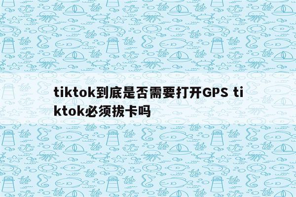 tiktok到底是否需要打开GPS tiktok必须拔卡吗