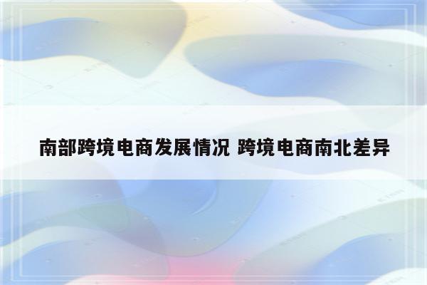 南部跨境电商发展情况 跨境电商南北差异