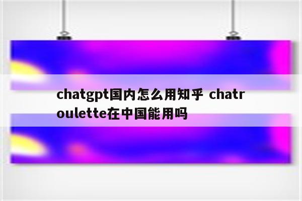 chatgpt国内怎么用知乎 chatroulette在中国能用吗