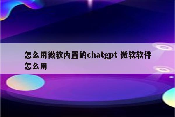 怎么用微软内置的chatgpt 微软软件怎么用