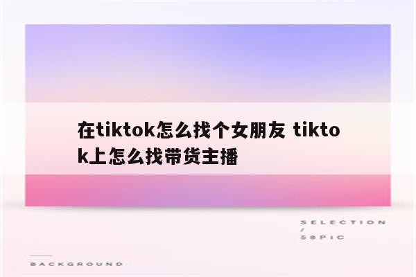 在tiktok怎么找个女朋友 tiktok上怎么找带货主播