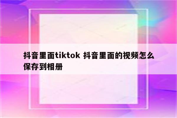 抖音里面tiktok 抖音里面的视频怎么保存到相册